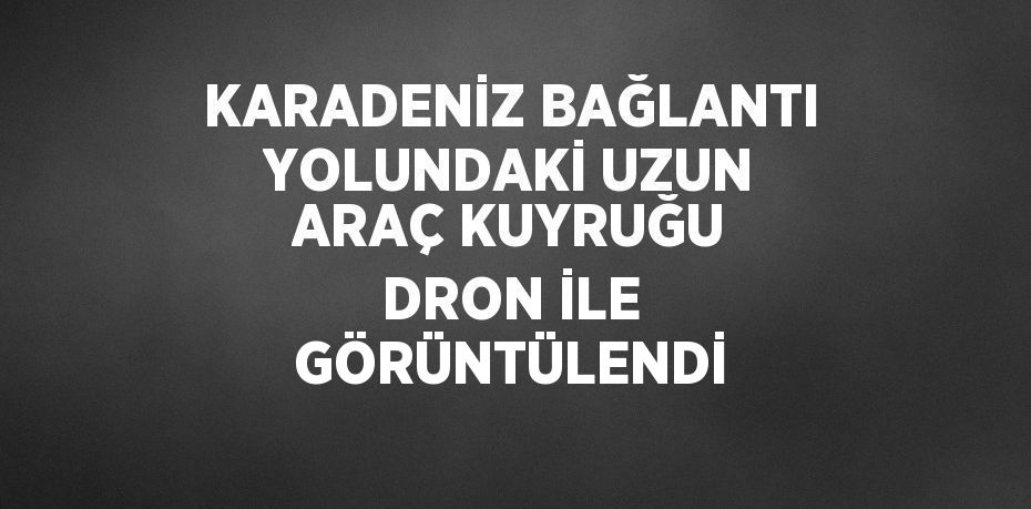 KARADENİZ BAĞLANTI YOLUNDAKİ UZUN ARAÇ KUYRUĞU DRON İLE GÖRÜNTÜLENDİ