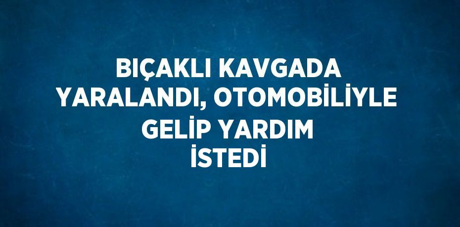 BIÇAKLI KAVGADA YARALANDI, OTOMOBİLİYLE GELİP YARDIM İSTEDİ