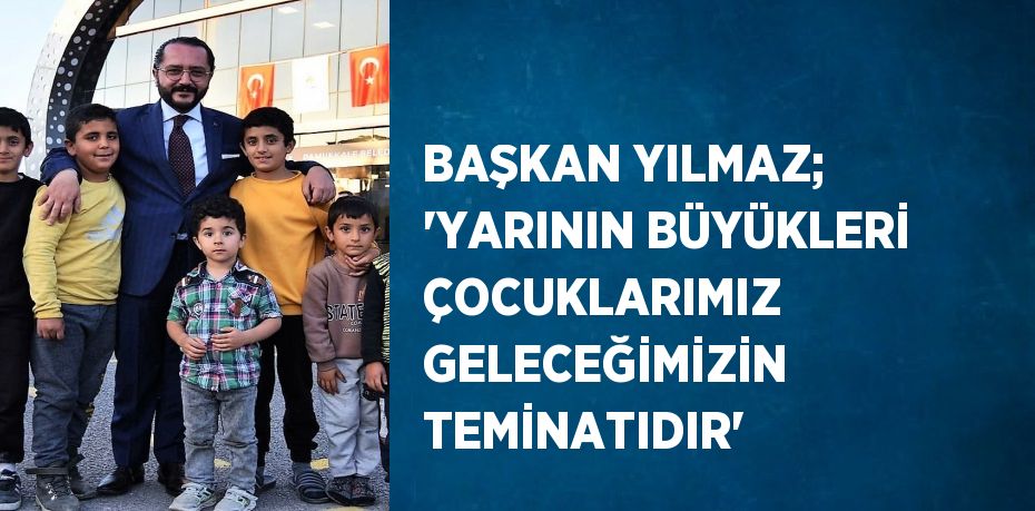 BAŞKAN YILMAZ; 'YARININ BÜYÜKLERİ ÇOCUKLARIMIZ GELECEĞİMİZİN TEMİNATIDIR'