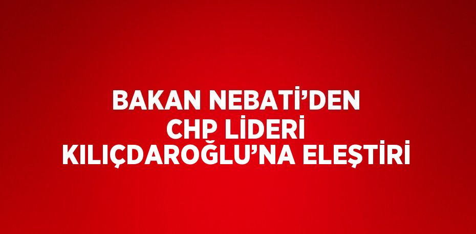 BAKAN NEBATİ’DEN CHP LİDERİ KILIÇDAROĞLU’NA ELEŞTİRİ