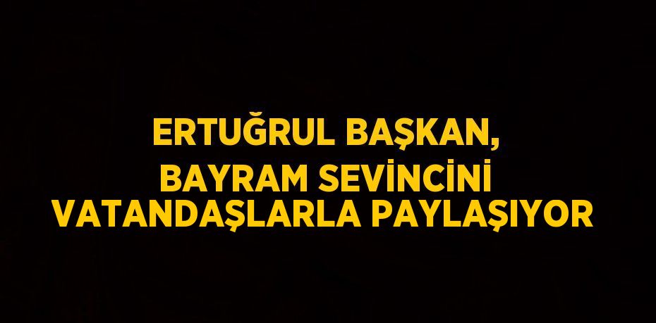 ERTUĞRUL BAŞKAN, BAYRAM SEVİNCİNİ VATANDAŞLARLA PAYLAŞIYOR