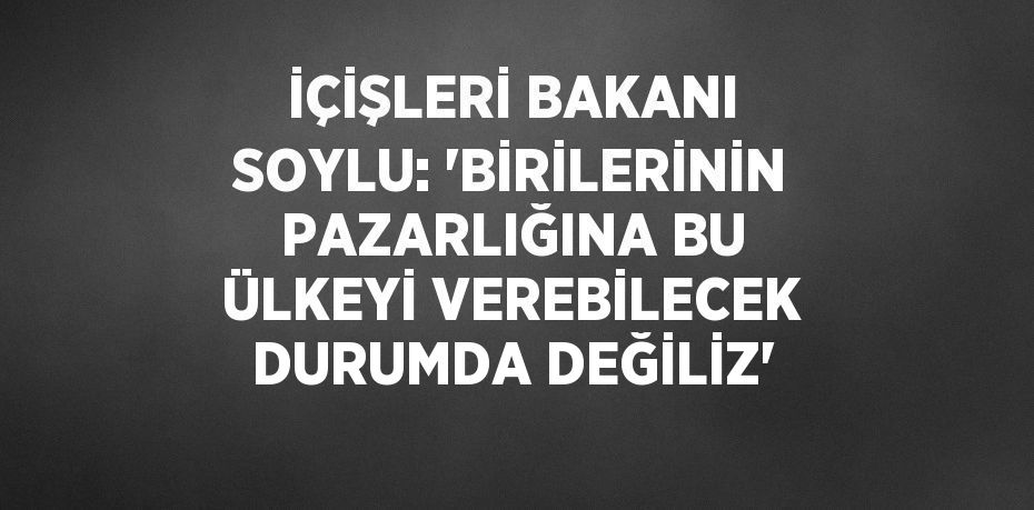 İÇİŞLERİ BAKANI SOYLU: 'BİRİLERİNİN PAZARLIĞINA BU ÜLKEYİ VEREBİLECEK DURUMDA DEĞİLİZ'