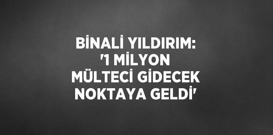 BİNALİ YILDIRIM: '1 MİLYON MÜLTECİ GİDECEK NOKTAYA GELDİ'