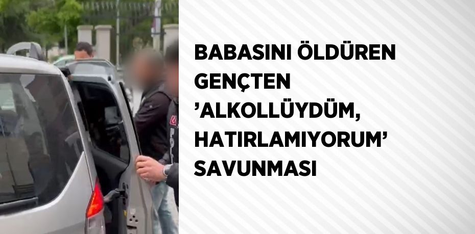 BABASINI ÖLDÜREN GENÇTEN ’ALKOLLÜYDÜM, HATIRLAMIYORUM’ SAVUNMASI