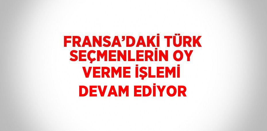 FRANSA’DAKİ TÜRK SEÇMENLERİN OY VERME İŞLEMİ DEVAM EDİYOR