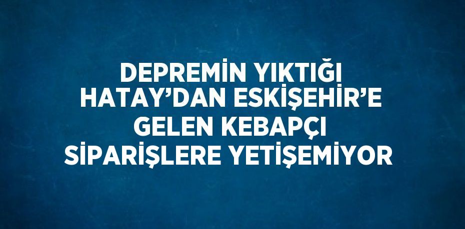 DEPREMİN YIKTIĞI HATAY’DAN ESKİŞEHİR’E GELEN KEBAPÇI SİPARİŞLERE YETİŞEMİYOR