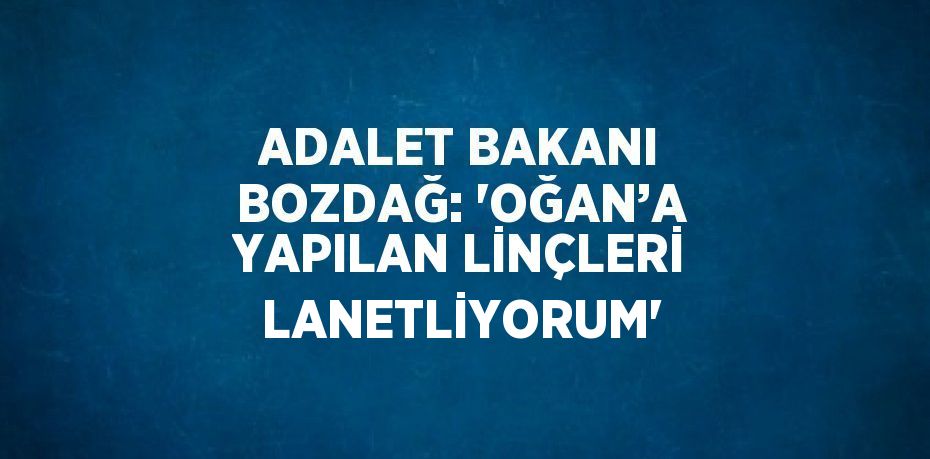 ADALET BAKANI BOZDAĞ: 'OĞAN’A YAPILAN LİNÇLERİ LANETLİYORUM'