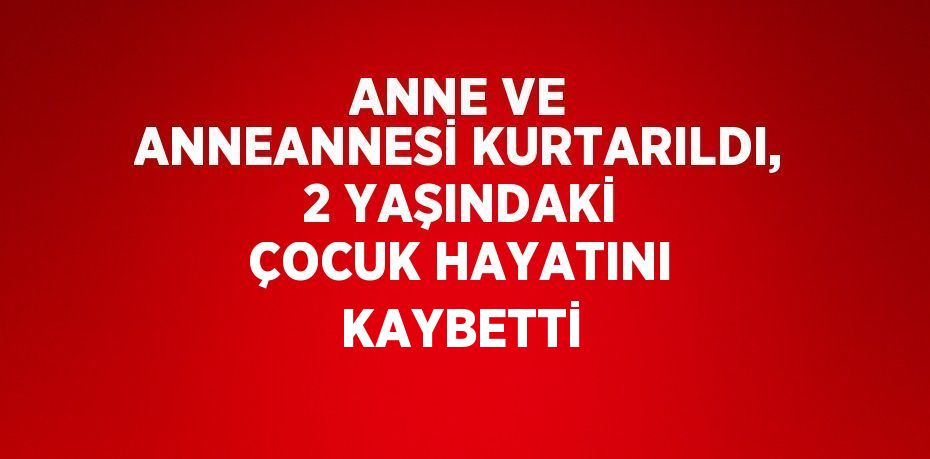 ANNE VE ANNEANNESİ KURTARILDI, 2 YAŞINDAKİ ÇOCUK HAYATINI KAYBETTİ