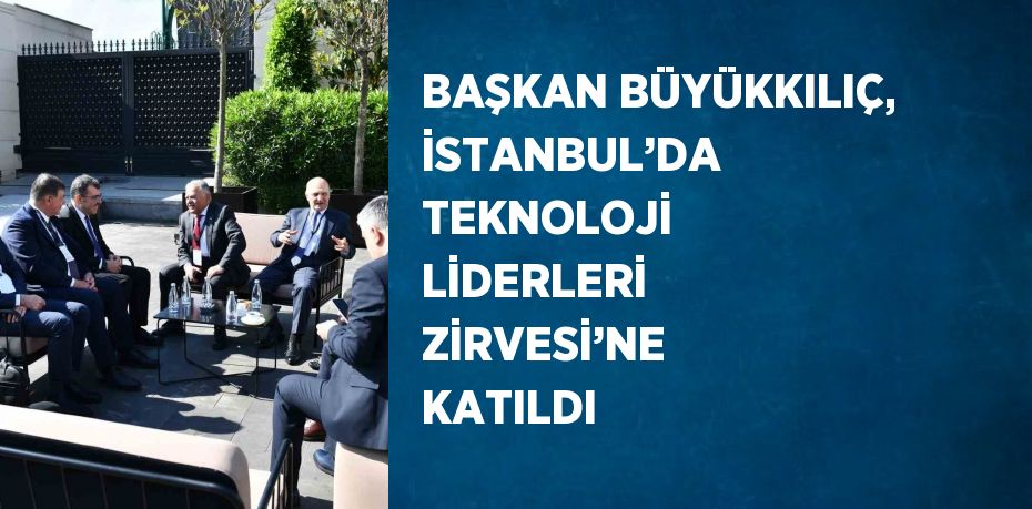 BAŞKAN BÜYÜKKILIÇ, İSTANBUL’DA TEKNOLOJİ LİDERLERİ ZİRVESİ’NE KATILDI