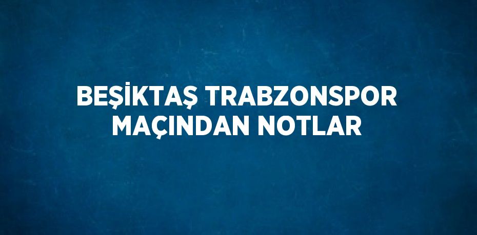 BEŞİKTAŞ TRABZONSPOR MAÇINDAN NOTLAR