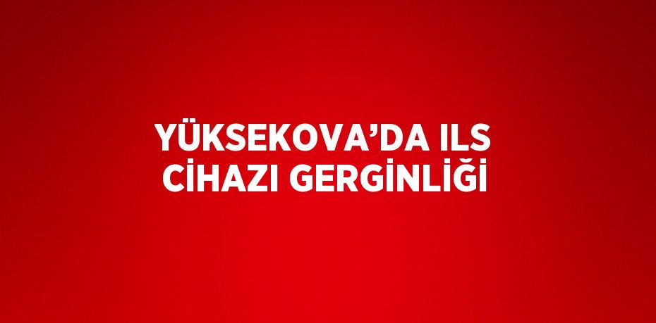 YÜKSEKOVA’DA ILS CİHAZI GERGİNLİĞİ