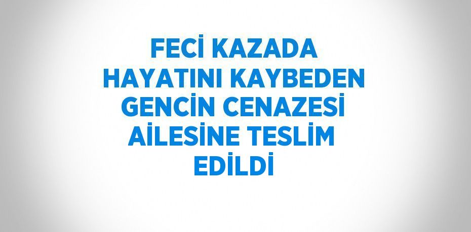 FECİ KAZADA HAYATINI KAYBEDEN GENCİN CENAZESİ AİLESİNE TESLİM EDİLDİ