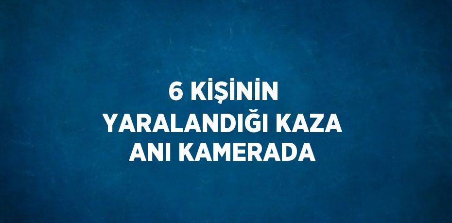 6 KİŞİNİN YARALANDIĞI KAZA ANI KAMERADA