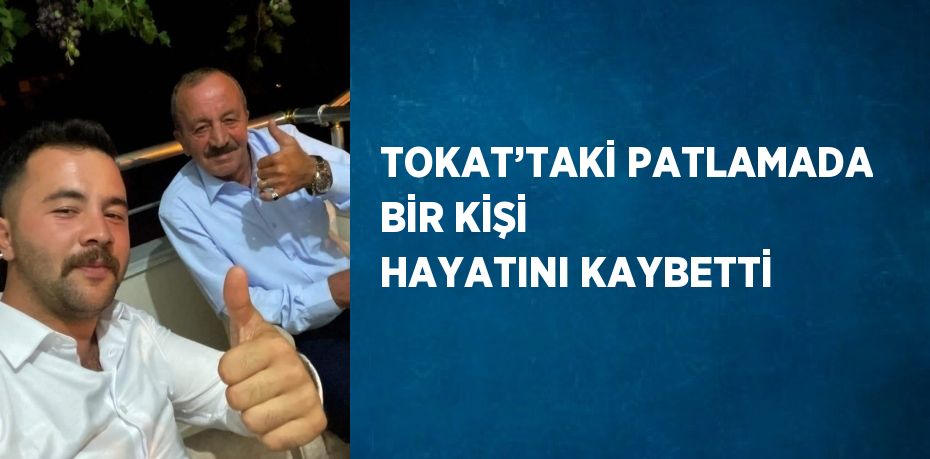 TOKAT’TAKİ PATLAMADA BİR KİŞİ HAYATINI KAYBETTİ