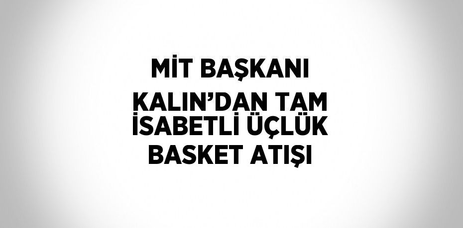 MİT BAŞKANI KALIN’DAN TAM İSABETLİ ÜÇLÜK BASKET ATIŞI