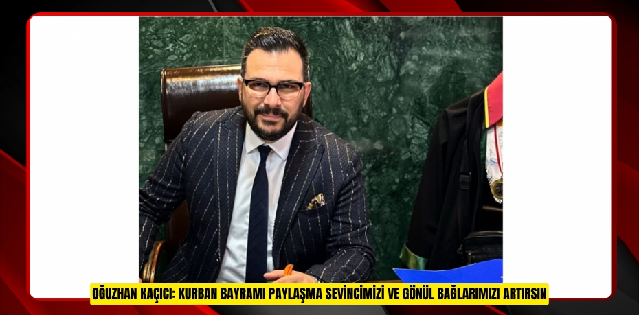 OĞUZHAN KAÇICI: KURBAN BAYRAMI PAYLAŞMA SEVİNCİMİZİ VE GÖNÜL BAĞLARIMIZI ARTIRSIN
