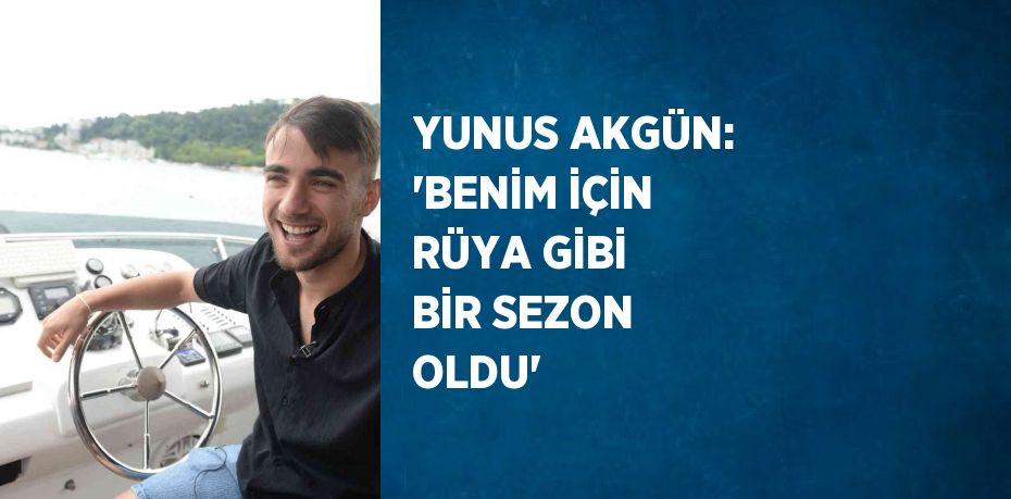 YUNUS AKGÜN: 'BENİM İÇİN RÜYA GİBİ BİR SEZON OLDU'