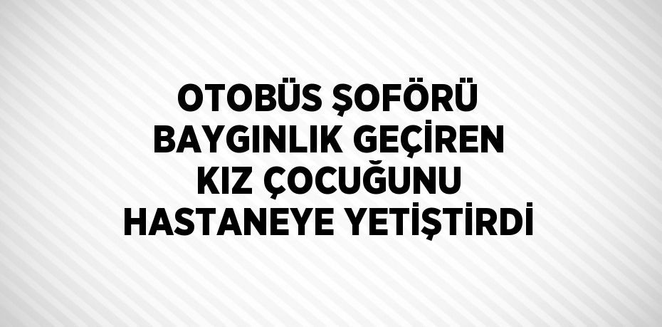 OTOBÜS ŞOFÖRÜ BAYGINLIK GEÇİREN KIZ ÇOCUĞUNU HASTANEYE YETİŞTİRDİ