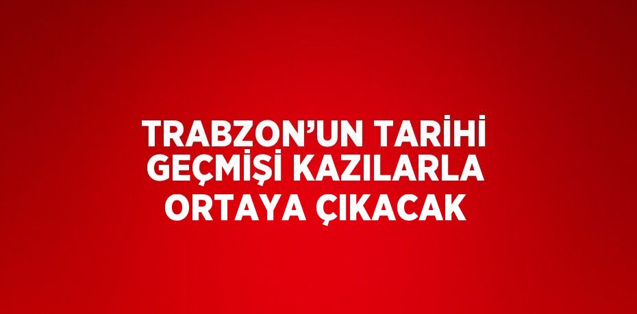 TRABZON’UN TARİHİ GEÇMİŞİ KAZILARLA ORTAYA ÇIKACAK