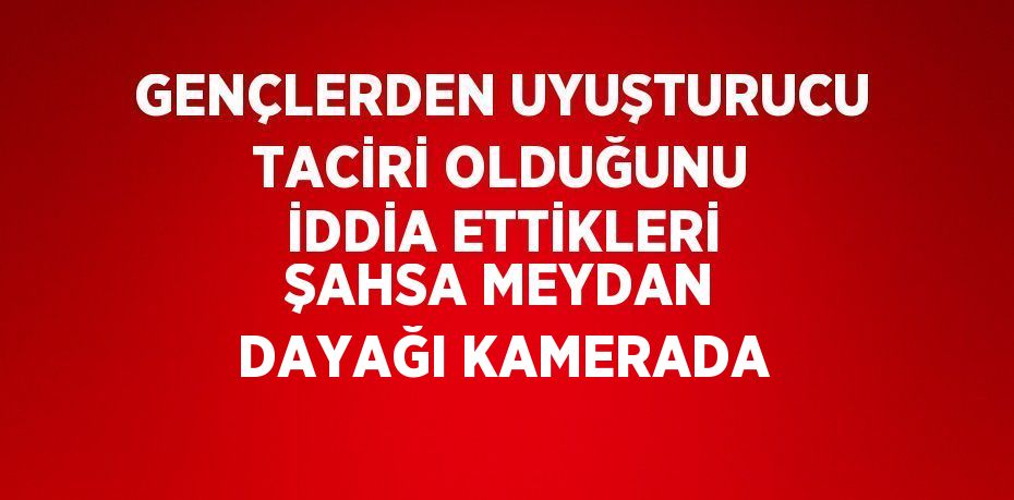 GENÇLERDEN UYUŞTURUCU TACİRİ OLDUĞUNU İDDİA ETTİKLERİ ŞAHSA MEYDAN DAYAĞI KAMERADA