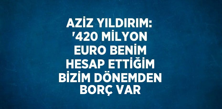 AZİZ YILDIRIM: '420 MİLYON EURO BENİM HESAP ETTİĞİM BİZİM DÖNEMDEN BORÇ VAR