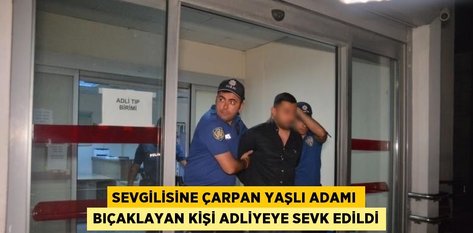 SEVGİLİSİNE ÇARPAN YAŞLI ADAMI BIÇAKLAYAN KİŞİ ADLİYEYE SEVK EDİLDİ