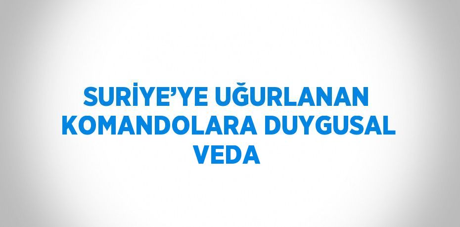 SURİYE’YE UĞURLANAN KOMANDOLARA DUYGUSAL VEDA