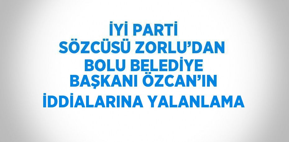 İYİ PARTİ SÖZCÜSÜ ZORLU’DAN BOLU BELEDİYE BAŞKANI ÖZCAN’IN İDDİALARINA YALANLAMA