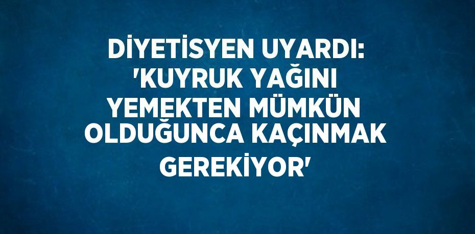 DİYETİSYEN UYARDI: 'KUYRUK YAĞINI YEMEKTEN MÜMKÜN OLDUĞUNCA KAÇINMAK GEREKİYOR'