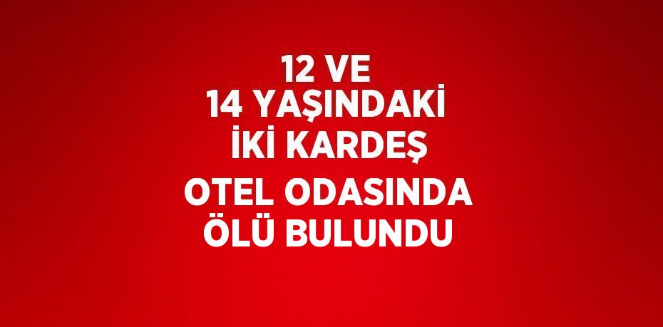 12 VE 14 YAŞINDAKİ İKİ KARDEŞ OTEL ODASINDA ÖLÜ BULUNDU