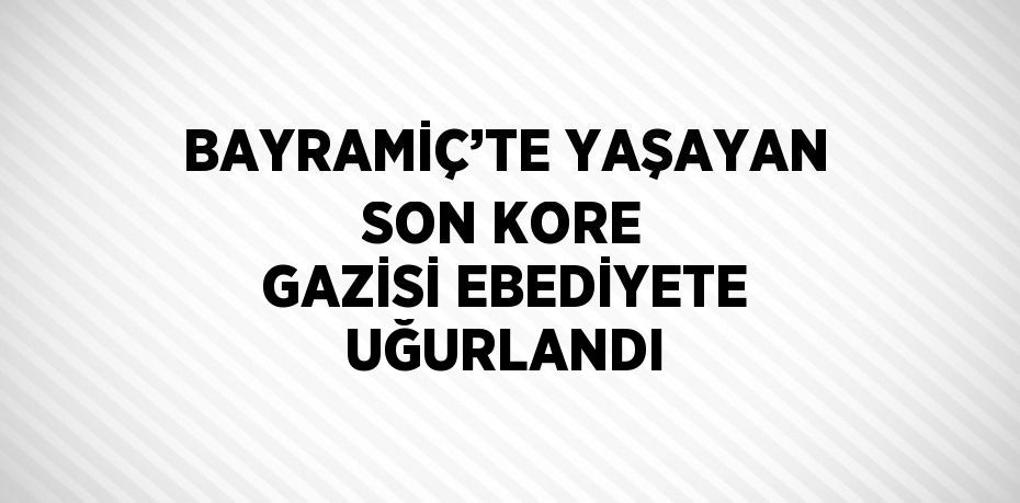 BAYRAMİÇ’TE YAŞAYAN SON KORE GAZİSİ EBEDİYETE UĞURLANDI