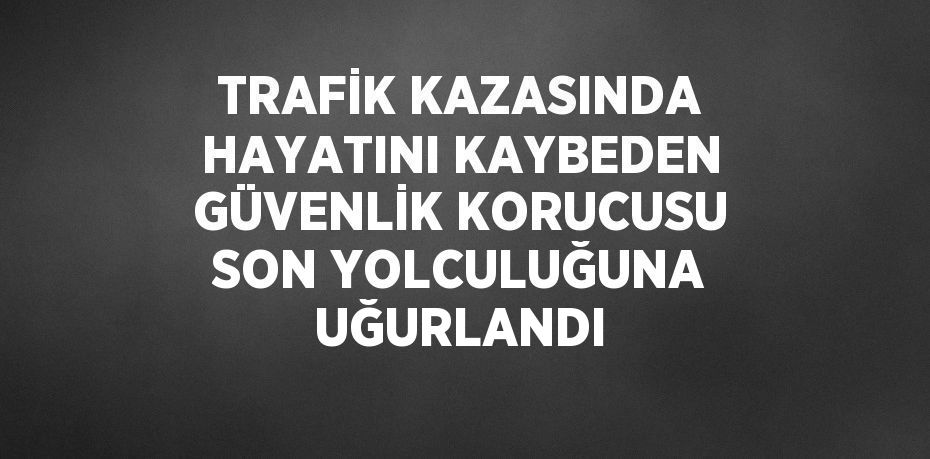 TRAFİK KAZASINDA HAYATINI KAYBEDEN GÜVENLİK KORUCUSU SON YOLCULUĞUNA UĞURLANDI