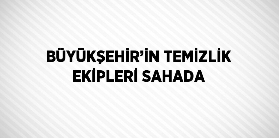 BÜYÜKŞEHİR’İN TEMİZLİK EKİPLERİ SAHADA