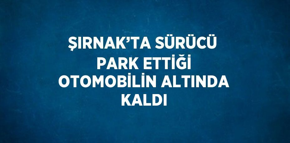 ŞIRNAK’TA SÜRÜCÜ PARK ETTİĞİ OTOMOBİLİN ALTINDA KALDI