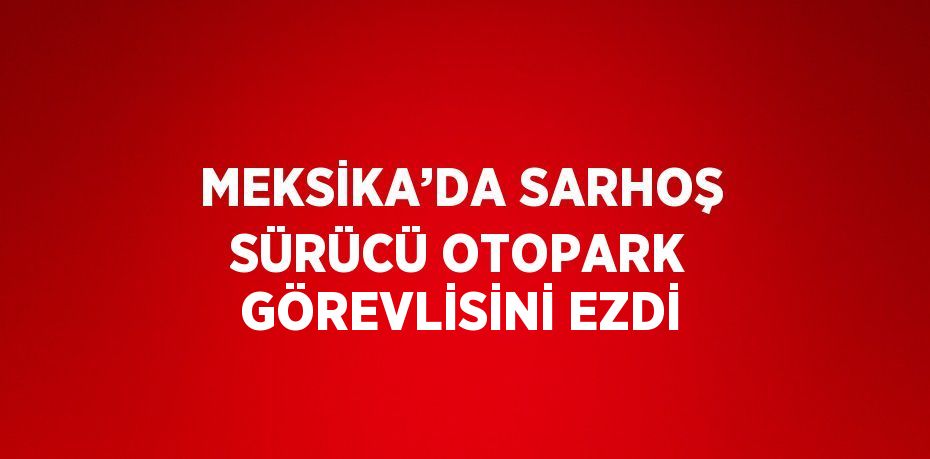MEKSİKA’DA SARHOŞ SÜRÜCÜ OTOPARK GÖREVLİSİNİ EZDİ