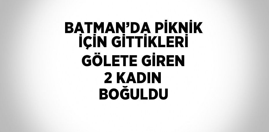 BATMAN’DA PİKNİK İÇİN GİTTİKLERİ GÖLETE GİREN 2 KADIN BOĞULDU