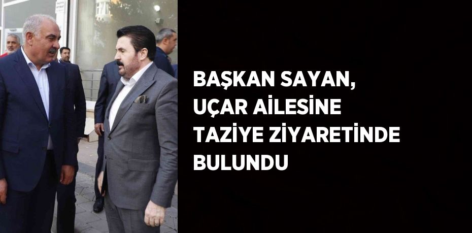 BAŞKAN SAYAN, UÇAR AİLESİNE TAZİYE ZİYARETİNDE BULUNDU