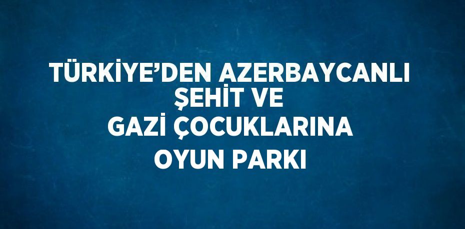 TÜRKİYE’DEN AZERBAYCANLI ŞEHİT VE GAZİ ÇOCUKLARINA OYUN PARKI