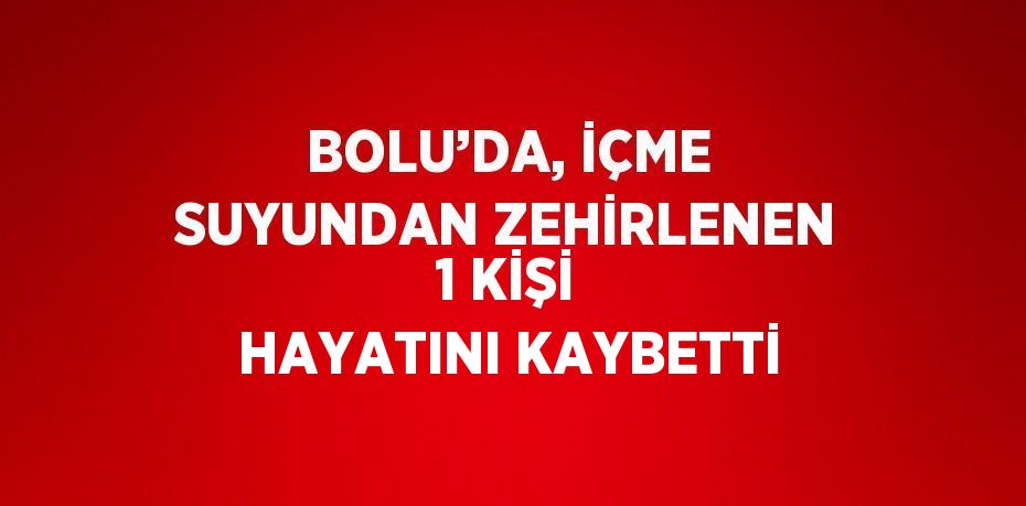 BOLU’DA, İÇME SUYUNDAN ZEHİRLENEN 1 KİŞİ HAYATINI KAYBETTİ