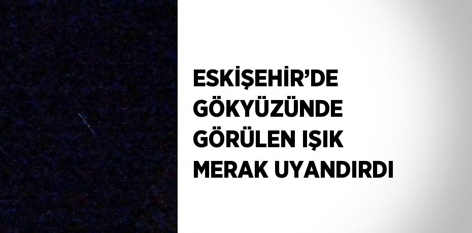 ESKİŞEHİR’DE GÖKYÜZÜNDE GÖRÜLEN IŞIK MERAK UYANDIRDI