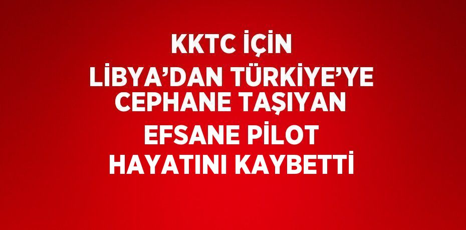 KKTC İÇİN LİBYA’DAN TÜRKİYE’YE CEPHANE TAŞIYAN EFSANE PİLOT HAYATINI KAYBETTİ