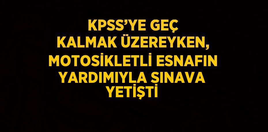 KPSS’YE GEÇ KALMAK ÜZEREYKEN, MOTOSİKLETLİ ESNAFIN YARDIMIYLA SINAVA YETİŞTİ