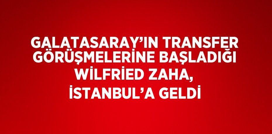 GALATASARAY’IN TRANSFER GÖRÜŞMELERİNE BAŞLADIĞI WİLFRİED ZAHA, İSTANBUL’A GELDİ