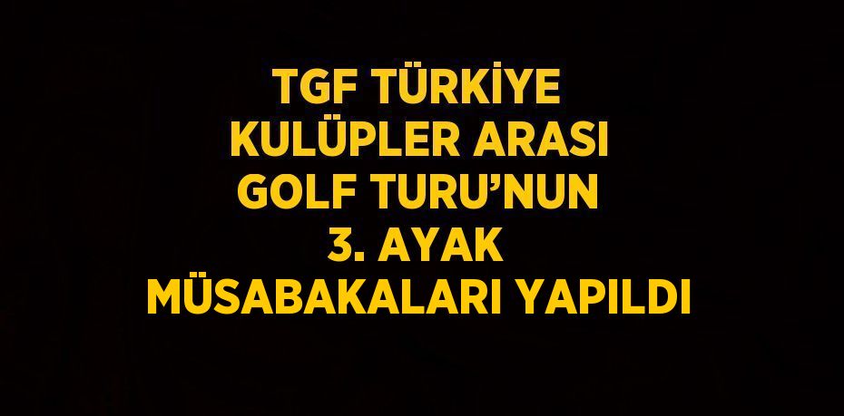 TGF TÜRKİYE KULÜPLER ARASI GOLF TURU’NUN 3. AYAK MÜSABAKALARI YAPILDI