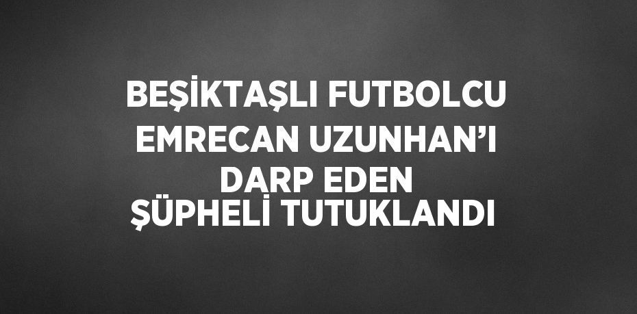 BEŞİKTAŞLI FUTBOLCU EMRECAN UZUNHAN’I DARP EDEN ŞÜPHELİ TUTUKLANDI