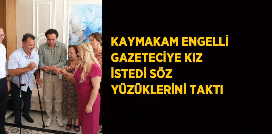 KAYMAKAM ENGELLİ GAZETECİYE KIZ İSTEDİ SÖZ YÜZÜKLERİNİ TAKTI