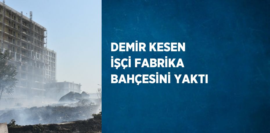 DEMİR KESEN İŞÇİ FABRİKA BAHÇESİNİ YAKTI