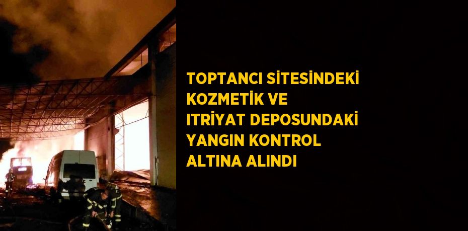TOPTANCI SİTESİNDEKİ KOZMETİK VE ITRİYAT DEPOSUNDAKİ YANGIN KONTROL ALTINA ALINDI