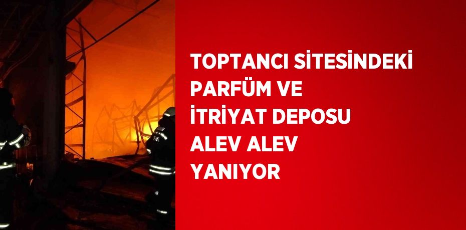 TOPTANCI SİTESİNDEKİ PARFÜM VE İTRİYAT DEPOSU ALEV ALEV YANIYOR