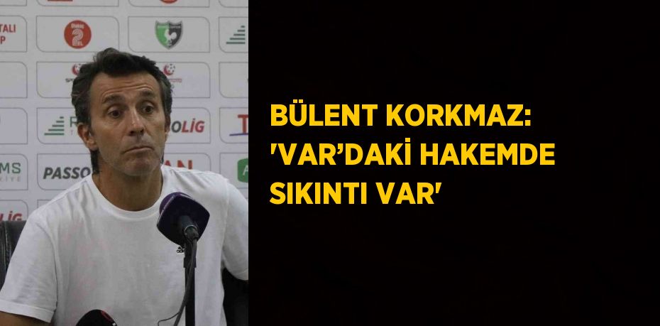 BÜLENT KORKMAZ: 'VAR’DAKİ HAKEMDE SIKINTI VAR'